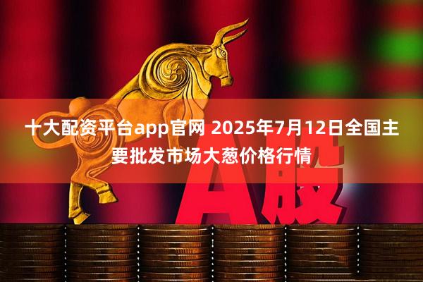 十大配资平台app官网 2025年7月12日全国主要批发市场大葱价格行情