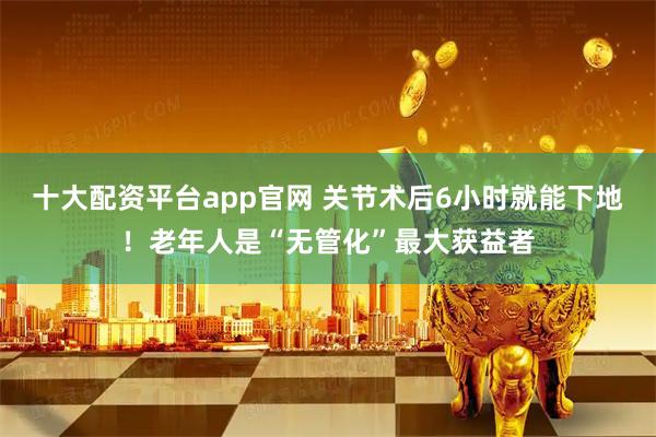 十大配资平台app官网 关节术后6小时就能下地！老年人是“无管化”最大获益者
