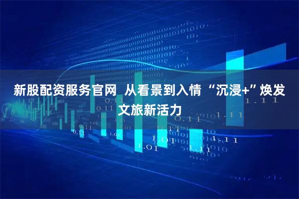 新股配资服务官网  从看景到入情 “沉浸+”焕发文旅新活力
