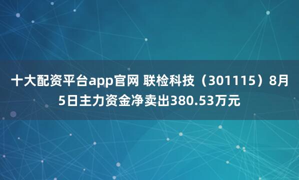 十大配资平台app官网 联检科技（301115）8月5日主力资金净卖出380.53万元