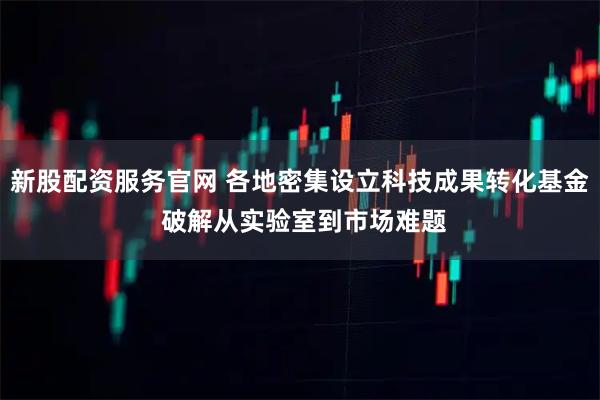 新股配资服务官网 各地密集设立科技成果转化基金 破解从实验室到市场难题