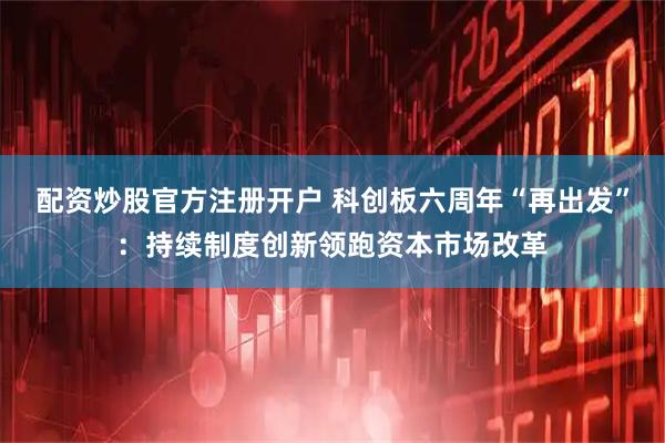 配资炒股官方注册开户 科创板六周年“再出发”：持续制度创新领跑资本市场改革