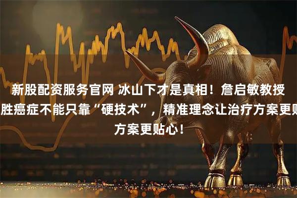新股配资服务官网 冰山下才是真相！詹启敏教授：战胜癌症不能只靠“硬技术”，精准理念让治疗方案更贴心！