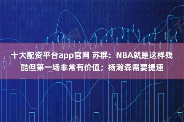 十大配资平台app官网 苏群：NBA就是这样残酷但第一场非常有价值；杨瀚森需要提速