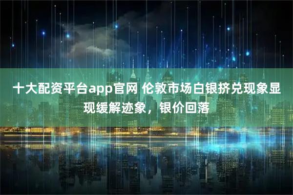 十大配资平台app官网 伦敦市场白银挤兑现象显现缓解迹象，银价回落