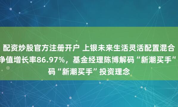 配资炒股官方注册开户 上银未来生活灵活配置混合A近一年净值增长率86.97%，基金经理陈博解码“新潮买手”投资理念