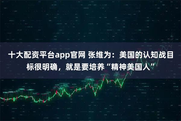 十大配资平台app官网 张维为：美国的认知战目标很明确，就是要培养“精神美国人”