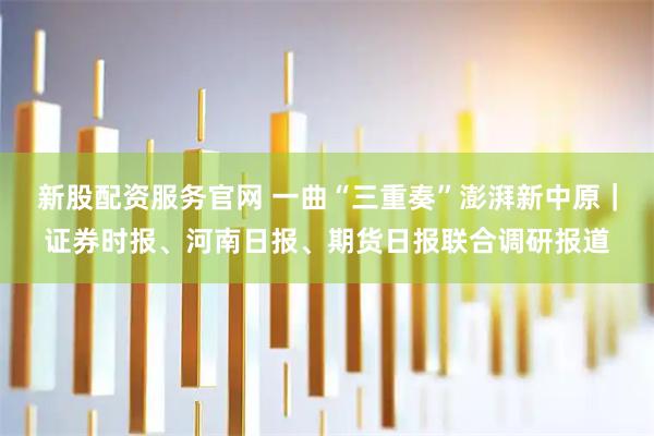 新股配资服务官网 一曲“三重奏”澎湃新中原｜证券时报、河南日报、期货日报联合调研报道