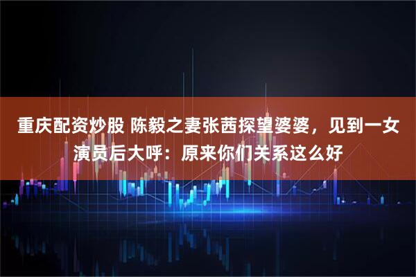 重庆配资炒股 陈毅之妻张茜探望婆婆，见到一女演员后大呼：原来你们关系这么好