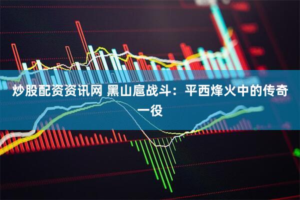 炒股配资资讯网 黑山扈战斗：平西烽火中的传奇一役