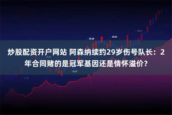 炒股配资开户网站 阿森纳续约29岁伤号队长：2年合同赌的是冠军基因还是情怀溢价？