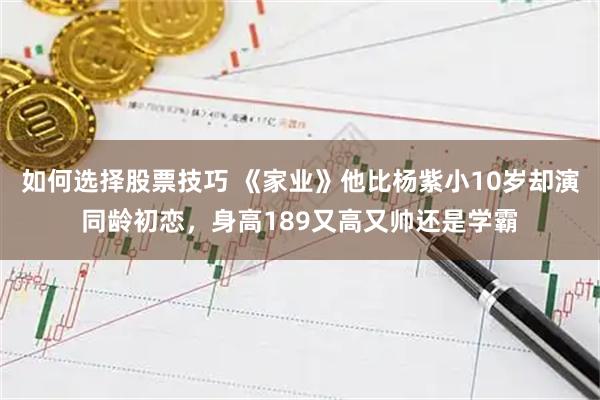 如何选择股票技巧 《家业》他比杨紫小10岁却演同龄初恋，身高189又高又帅还是学霸