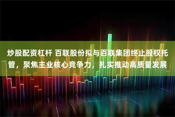 炒股配资杠杆 百联股份拟与百联集团终止股权托管，聚焦主业核心竞争力，扎实推动高质量发展