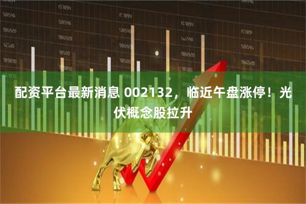 配资平台最新消息 002132，临近午盘涨停！光伏概念股拉升