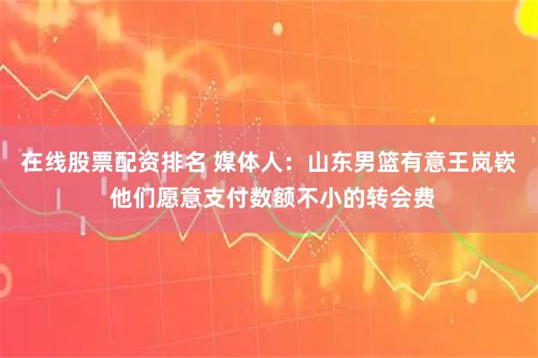 在线股票配资排名 媒体人：山东男篮有意王岚嵚 他们愿意支付数额不小的转会费